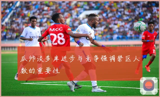 瓜帅谈多库进步与竞争强调禁区人数的重要性