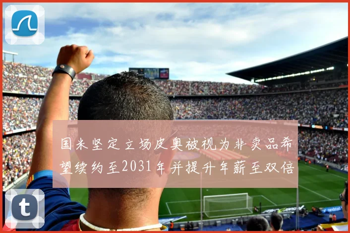 国米坚定立场皮奥被视为非卖品希望续约至2031年并提升年薪至双倍水平