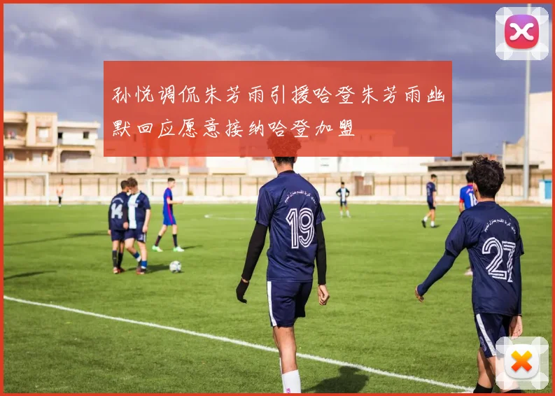 孙悦调侃朱芳雨引援哈登朱芳雨幽默回应愿意接纳哈登加盟