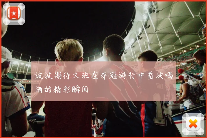 波波期待文班在夺冠游行中首次喝酒的精彩瞬间