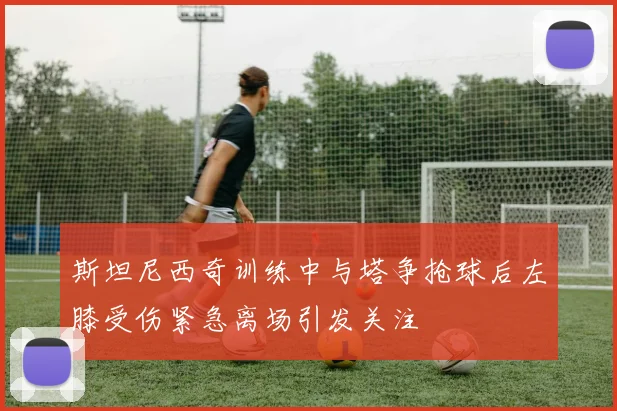斯坦尼西奇训练中与塔争抢球后左膝受伤紧急离场引发关注