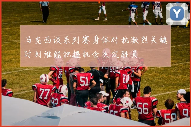 马克西谈系列赛身体对抗激烈关键时刻谁能把握机会决定胜负
