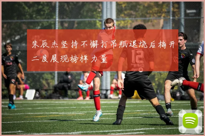 朱辰杰坚持不懈打吊瓶退烧后梅开二度展现榜样力量