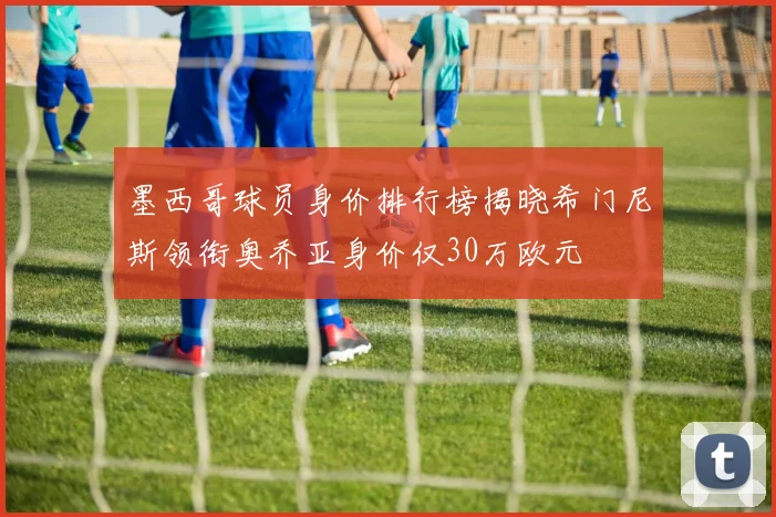 墨西哥球员身价排行榜揭晓希门尼斯领衔奥乔亚身价仅30万欧元