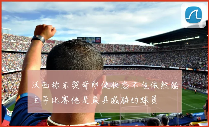 沃西称东契奇即使状态不佳依然能主导比赛他是最具威胁的球员