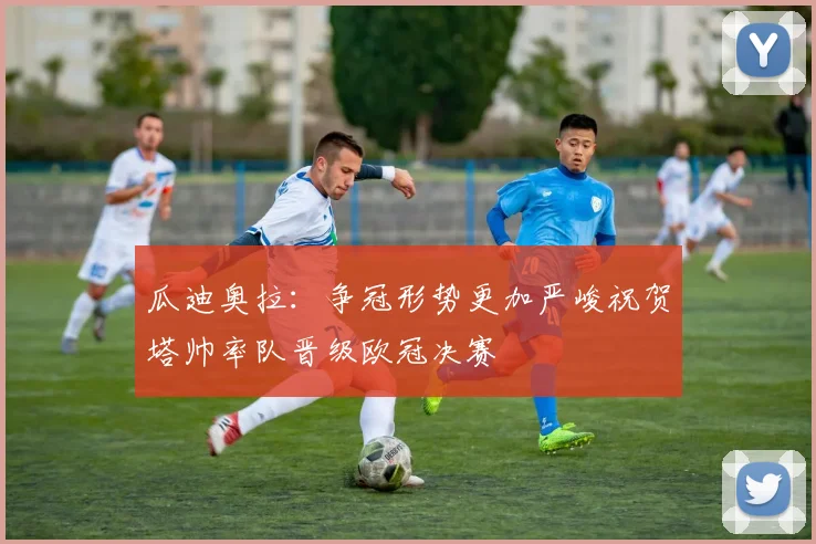 瓜迪奥拉：争冠形势更加严峻祝贺塔帅率队晋级欧冠决赛