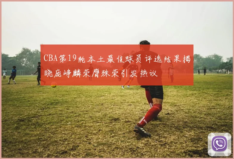 CBA第19轮本土最佳球员评选结果揭晓庞峥麟荣膺殊荣引发热议