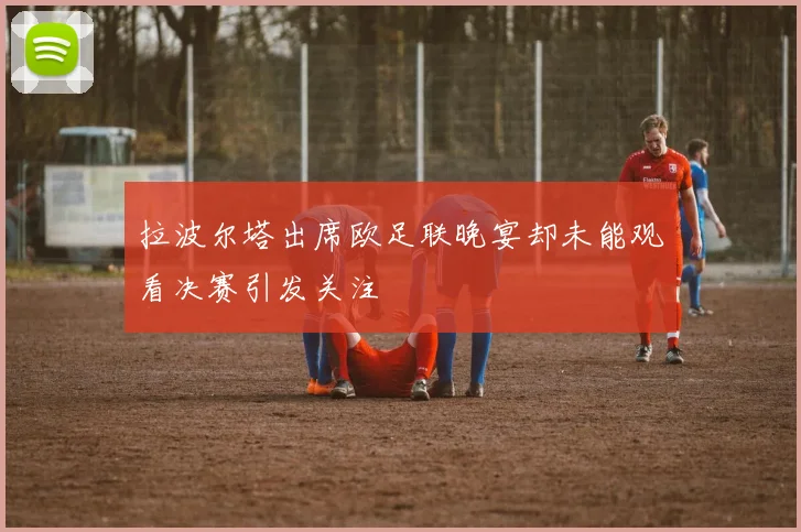拉波尔塔出席欧足联晚宴却未能观看决赛引发关注