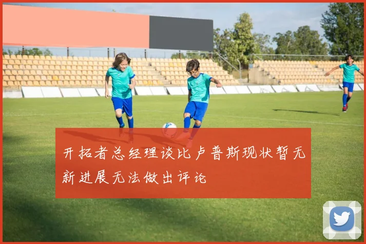 开拓者总经理谈比卢普斯现状暂无新进展无法做出评论