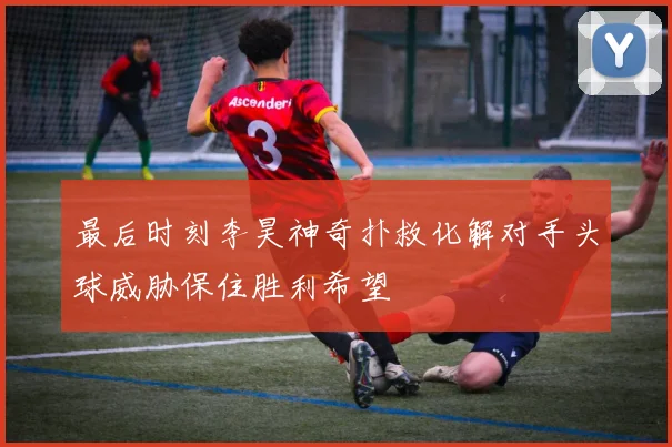最后时刻李昊神奇扑救化解对手头球威胁保住胜利希望