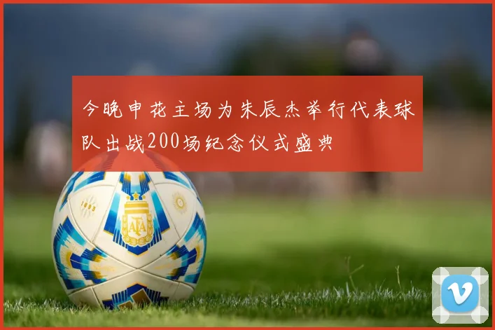 今晚申花主场为朱辰杰举行代表球队出战200场纪念仪式盛典