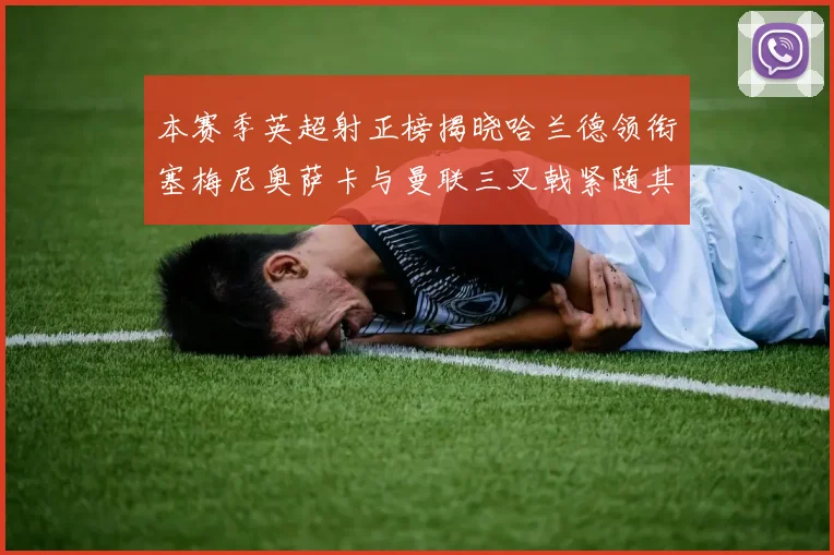 本赛季英超射正榜揭晓哈兰德领衔塞梅尼奥萨卡与曼联三叉戟紧随其后