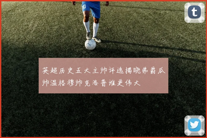 英超历史五大主帅评选揭晓弗爵瓜帅温格穆帅克洛普谁更伟大