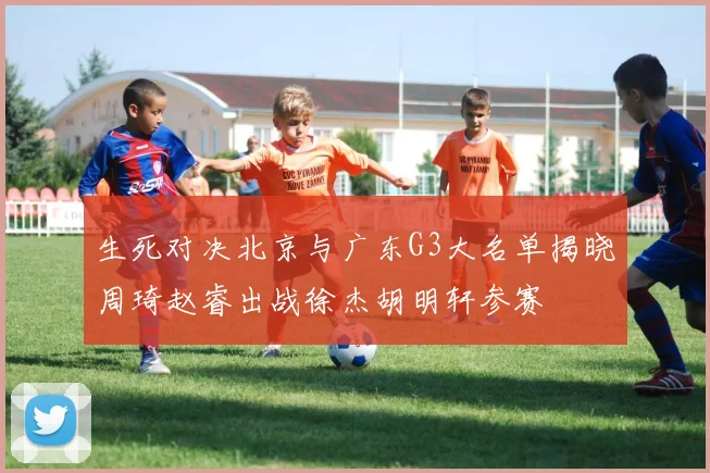 生死对决北京与广东G3大名单揭晓周琦赵睿出战徐杰胡明轩参赛