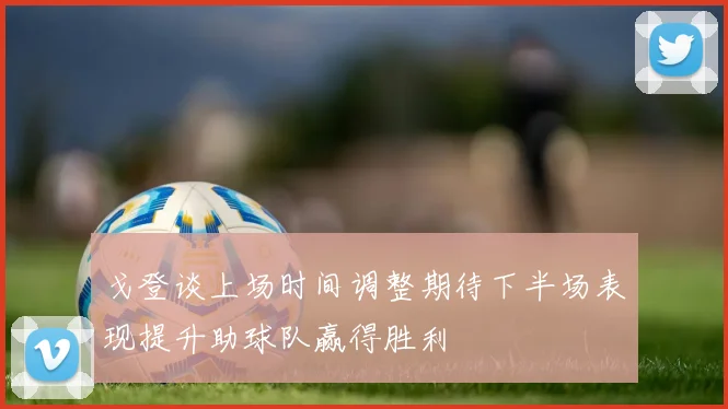 戈登谈上场时间调整期待下半场表现提升助球队赢得胜利
